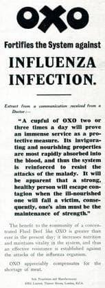 RECORD DATE NOT STATED Advert for OXO against influenza infection 1918 OXO fortifies the system against influenza infection . Between January 1918 to December 1920 the influenza pandemic killed millions of mainly young healthy adults. Advert for OXO suggesting that if you drink a cupful of OXO two or three times a day, it will prove your immense service as a protective measure. Its invigorating and nourishing properties are most rapidly absorbed into the blood, and thus the system is reinforced to resist the attack of the malady. Date: 1918  Copyright: Gemini Picture No. 10643664