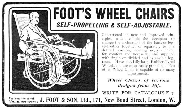 RECORD DATE NOT STATED Foot s wheel chairs - self-propelling and self-adjustable, 1909. Constructed on new and improved principles, which enable the occupant to change the inclination of the back or leg-rest either together or separately to any desired position, meeting every demand for comfort and necessity; also supplied with single or divided and extensible leg-rests. Have specially large Rubber-Tyred Wheels and are most easily propelled. No other Wheel Chair is capable of so many adjuslments. Wheel Chairs of various designs from 40 -; WRITE FOR CATALOGUE F 7. Patentees and Manufacturers: J. FOOT & SON, Ltd., 171, New Bond Street, London, W. From Illustrated London News, 1909. Copyright:xThexPrintxCollector HeritagexImagesxUnknownx IMAGO, ! ACHTUNG: AUFNAH  Copyright:ThexPrintxCollector HeritagexImagesxUnknownx IMAGO