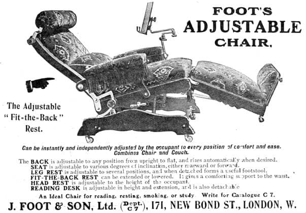 RECORD DATE NOT STATED Foot s Adjustable Chair, 1909. The Adjustable Fit-the-Back Rest. Can be instantly and independently adjusted by the occupant to every position of comfort and ease. Combines Chair and Couch. The BACK is adjustable to any position from upright to flat, and rises automatically when desired. SEAT is adjustable to various degrees of inclination, either rearward or forward. LEG REST is adjustable to several positions, and when detached forms a useful footstool. FIT-THE-BACK REST can be extended or lowered. It gives a comforting support to the waist. HEAD REST is adjustable to the height of the occupant. READING DESK is adjustable in height and extension, and is also detachable. An Ideal Chair for reading, resting, smoking, or study. Write for Ca  Copyright:ThexPrintxCollector HeritagexImagesxUnknownx IMAGO